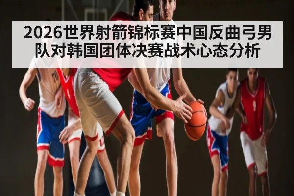2026世界射箭锦标赛中国反曲弓男队对韩国团体决赛战术心态分析