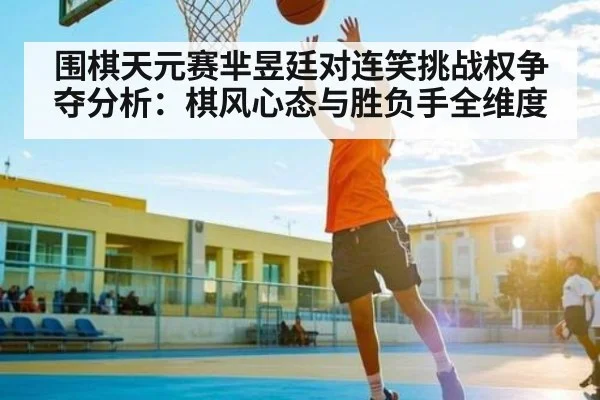 围棋天元赛芈昱廷对连笑挑战权争夺分析：棋风心态与胜负手全维度