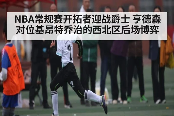 NBA常规赛开拓者迎战爵士 亨德森对位基昂特乔治的西北区后场博弈