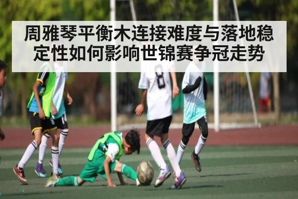 周雅琴平衡木连接难度与落地稳定性如何影响世锦赛争冠走势